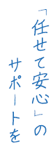 「任せて安心」のサポートを