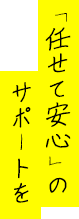 「任せて安心」のサポートを